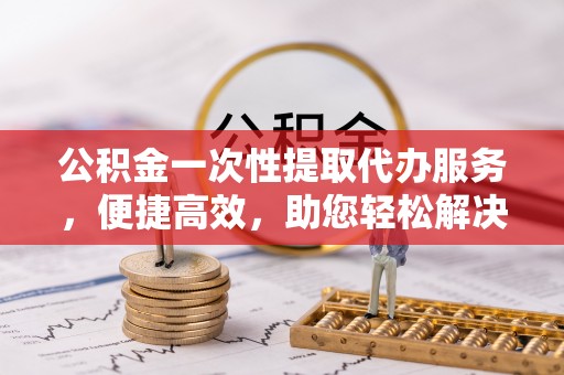 肇源公积金一次性提取代办服务，便捷高效，助您轻松解决资金难题