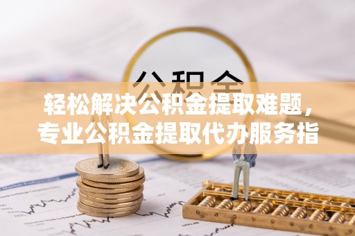肇源轻松解决公积金提取难题，专业公积金提取代办服务指南