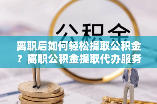 肇源离职后如何轻松提取公积金？离职公积金提取代办服务详解