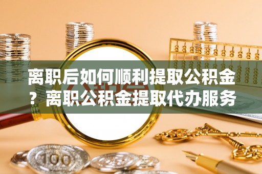 肇源离职后如何顺利提取公积金？离职公积金提取代办服务帮你搞定！