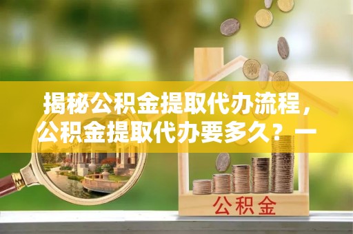 肇源揭秘公积金提取代办流程，公积金提取代办要多久？一文读懂