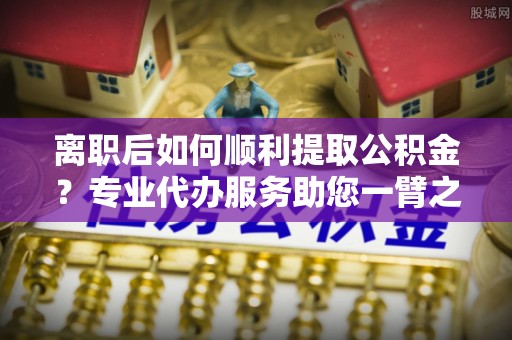 肇源离职后如何顺利提取公积金？专业代办服务助您一臂之力