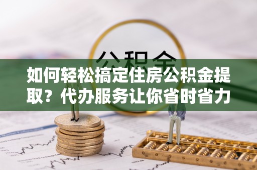 肇源如何轻松搞定住房公积金提取？代办服务让你省时省力