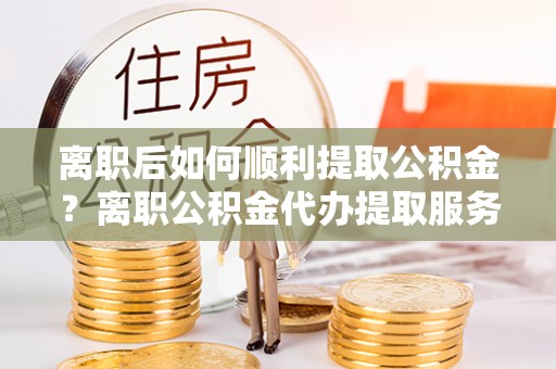 肇源离职后如何顺利提取公积金？离职公积金代办提取服务助力无忧办理